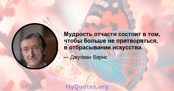 Мудрость отчасти состоит в том, чтобы больше не притворяться, в отбрасывании искусства.