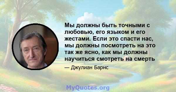 Мы должны быть точными с любовью, его языком и его жестами. Если это спасти нас, мы должны посмотреть на это так же ясно, как мы должны научиться смотреть на смерть