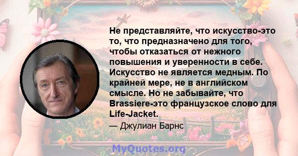 Не представляйте, что искусство-это то, что предназначено для того, чтобы отказаться от нежного повышения и уверенности в себе. Искусство не является медным. По крайней мере, не в английском смысле. Но не забывайте, что 