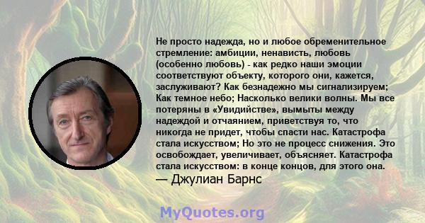 Не просто надежда, но и любое обременительное стремление: амбиции, ненависть, любовь (особенно любовь) - как редко наши эмоции соответствуют объекту, которого они, кажется, заслуживают? Как безнадежно мы сигнализируем;