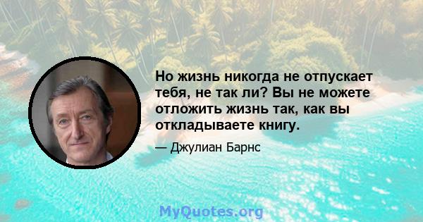 Но жизнь никогда не отпускает тебя, не так ли? Вы не можете отложить жизнь так, как вы откладываете книгу.