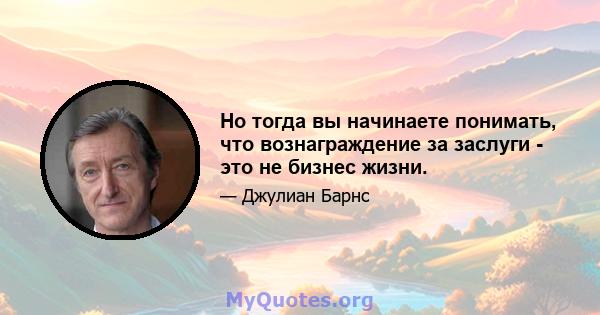 Но тогда вы начинаете понимать, что вознаграждение за заслуги - это не бизнес жизни.