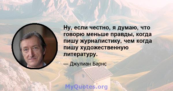 Ну, если честно, я думаю, что говорю меньше правды, когда пишу журналистику, чем когда пишу художественную литературу.