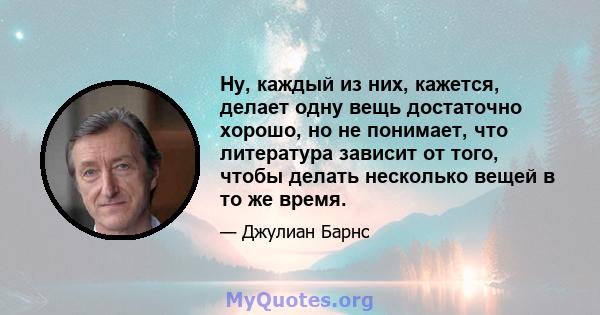 Ну, каждый из них, кажется, делает одну вещь достаточно хорошо, но не понимает, что литература зависит от того, чтобы делать несколько вещей в то же время.