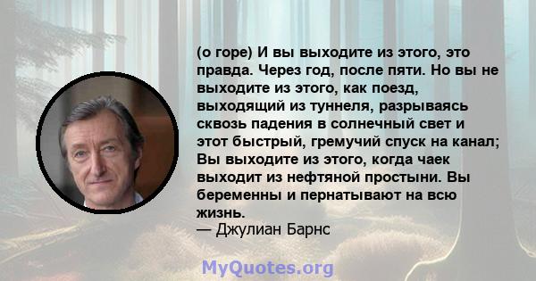 (о горе) И вы выходите из этого, это правда. Через год, после пяти. Но вы не выходите из этого, как поезд, выходящий из туннеля, разрываясь сквозь падения в солнечный свет и этот быстрый, гремучий спуск на канал; Вы