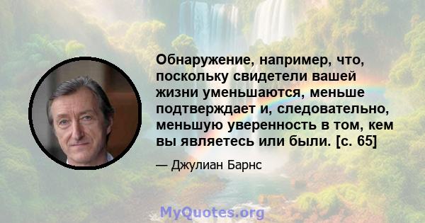 Обнаружение, например, что, поскольку свидетели вашей жизни уменьшаются, меньше подтверждает и, следовательно, меньшую уверенность в том, кем вы являетесь или были. [с. 65]