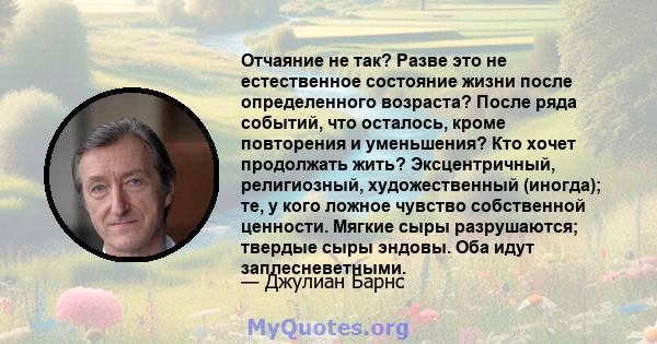 Отчаяние не так? Разве это не естественное состояние жизни после определенного возраста? После ряда событий, что осталось, кроме повторения и уменьшения? Кто хочет продолжать жить? Эксцентричный, религиозный,