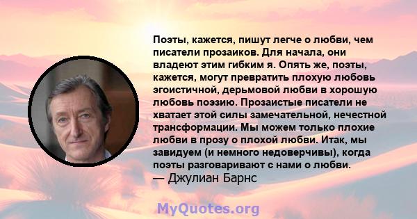 Поэты, кажется, пишут легче о любви, чем писатели прозаиков. Для начала, они владеют этим гибким я. Опять же, поэты, кажется, могут превратить плохую любовь эгоистичной, дерьмовой любви в хорошую любовь поэзию.