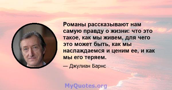 Романы рассказывают нам самую правду о жизни: что это такое, как мы живем, для чего это может быть, как мы наслаждаемся и ценим ее, и как мы его теряем.