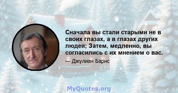 Сначала вы стали старыми не в своих глазах, а в глазах других людей; Затем, медленно, вы согласились с их мнением о вас.