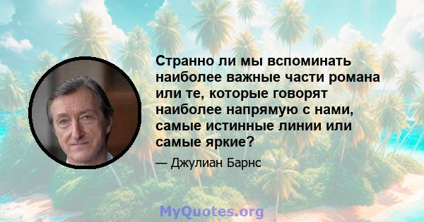 Странно ли мы вспоминать наиболее важные части романа или те, которые говорят наиболее напрямую с нами, самые истинные линии или самые яркие?