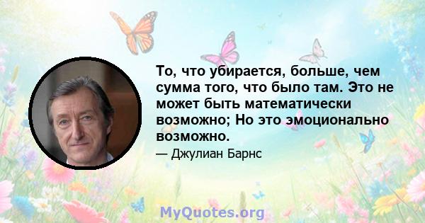 То, что убирается, больше, чем сумма того, что было там. Это не может быть математически возможно; Но это эмоционально возможно.