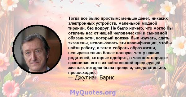 Тогда все было простым: меньше денег, никаких электронных устройств, маленькой модной тирании, без подруг. Не было ничего, что могло бы отвлечь нас от нашей человеческой и сыновной обязанности, который должен был