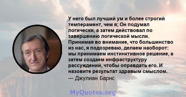 У него был лучший ум и более строгий темперамент, чем я; Он подумал логически, а затем действовал по завершению логической мысли. Принимая во внимание, что большинство из нас, я подозреваю, делаем наоборот: мы принимаем 