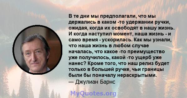 В те дни мы предполагали, что мы держались в каком -то удержании ручки, ожидая, когда их освободят в нашу жизнь. И когда наступил момент, наша жизнь - и само время - ускорилась. Как мы узнали, что наша жизнь в любом