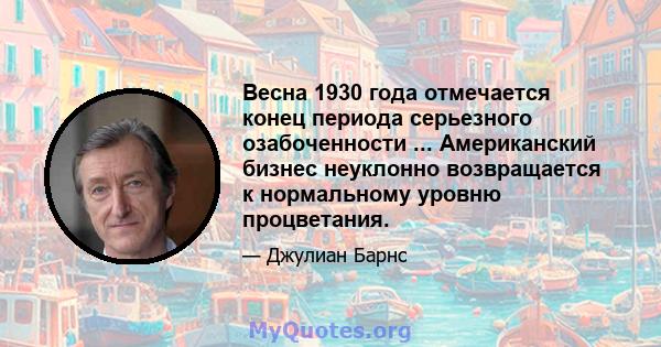 Весна 1930 года отмечается конец периода серьезного озабоченности ... Американский бизнес неуклонно возвращается к нормальному уровню процветания.