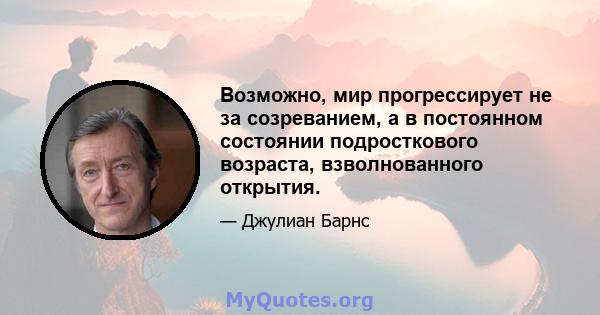 Возможно, мир прогрессирует не за созреванием, а в постоянном состоянии подросткового возраста, взволнованного открытия.