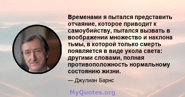 Временами я пытался представить отчаяние, которое приводит к самоубийству, пытался вызвать в воображении множество и наклона тьмы, в которой только смерть появляется в виде укола света: другими словами, полная