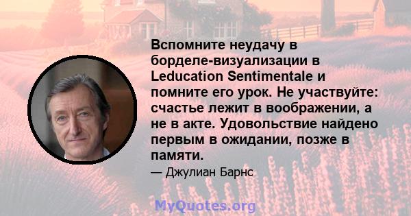 Вспомните неудачу в борделе-визуализации в Leducation Sentimentale и помните его урок. Не участвуйте: счастье лежит в воображении, а не в акте. Удовольствие найдено первым в ожидании, позже в памяти.