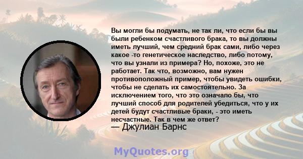 Вы могли бы подумать, не так ли, что если бы вы были ребенком счастливого брака, то вы должны иметь лучший, чем средний брак сами, либо через какое -то генетическое наследство, либо потому, что вы узнали из примера? Но, 