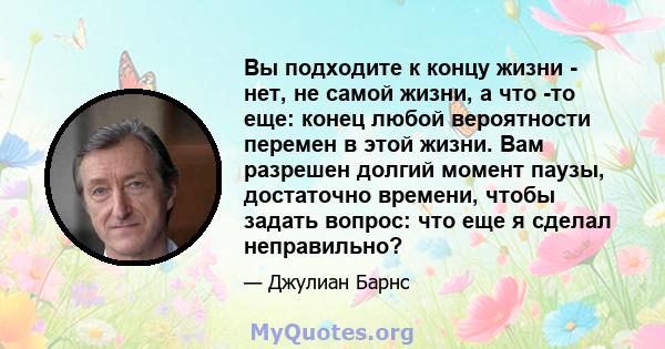 Вы подходите к концу жизни - нет, не самой жизни, а что -то еще: конец любой вероятности перемен в этой жизни. Вам разрешен долгий момент паузы, достаточно времени, чтобы задать вопрос: что еще я сделал неправильно?