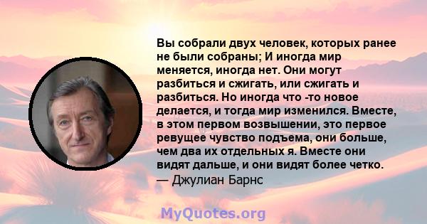 Вы собрали двух человек, которых ранее не были собраны; И иногда мир меняется, иногда нет. Они могут разбиться и сжигать, или сжигать и разбиться. Но иногда что -то новое делается, и тогда мир изменился. Вместе, в этом