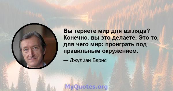 Вы теряете мир для взгляда? Конечно, вы это делаете. Это то, для чего мир: проиграть под правильным окружением.