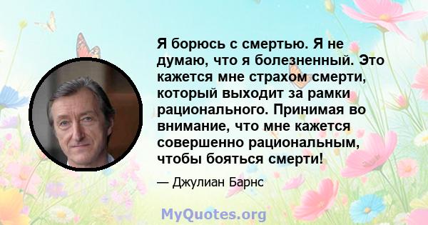 Я борюсь с смертью. Я не думаю, что я болезненный. Это кажется мне страхом смерти, который выходит за рамки рационального. Принимая во внимание, что мне кажется совершенно рациональным, чтобы бояться смерти!