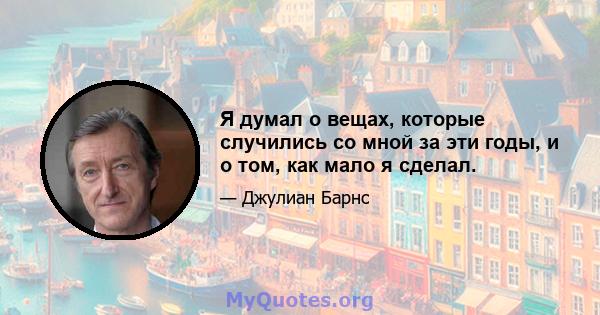 Я думал о вещах, которые случились со мной за эти годы, и о том, как мало я сделал.