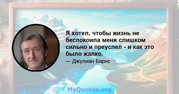 Я хотел, чтобы жизнь не беспокоила меня слишком сильно и преуспел - и как это было жалко.