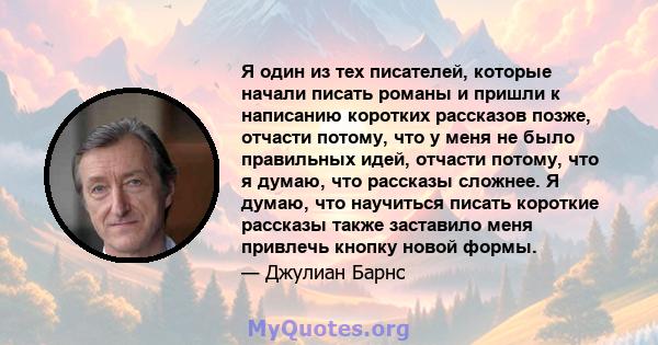 Я один из тех писателей, которые начали писать романы и пришли к написанию коротких рассказов позже, отчасти потому, что у меня не было правильных идей, отчасти потому, что я думаю, что рассказы сложнее. Я думаю, что