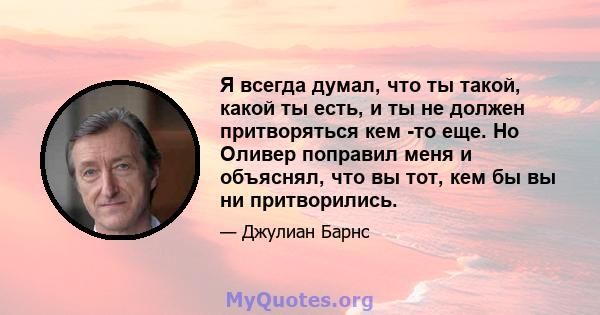 Я всегда думал, что ты такой, какой ты есть, и ты не должен притворяться кем -то еще. Но Оливер поправил меня и объяснял, что вы тот, кем бы вы ни притворились.