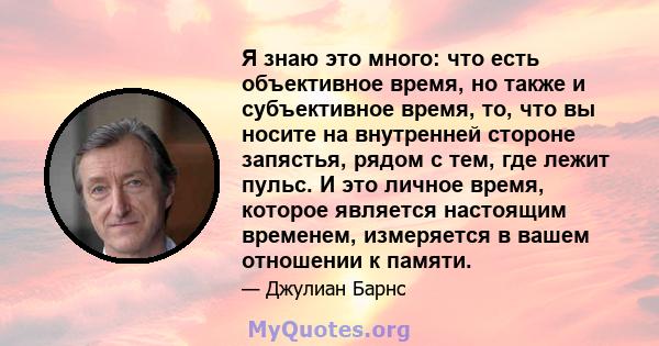 Я знаю это много: что есть объективное время, но также и субъективное время, то, что вы носите на внутренней стороне запястья, рядом с тем, где лежит пульс. И это личное время, которое является настоящим временем,