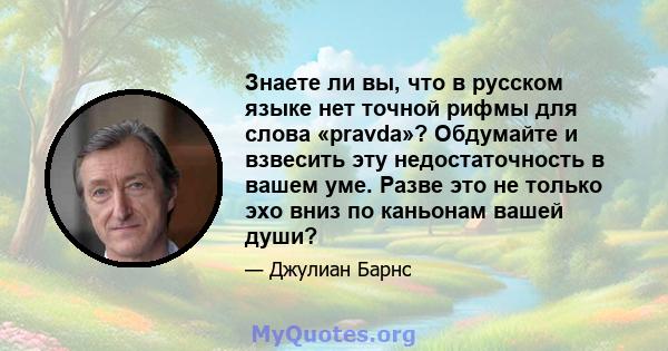 Знаете ли вы, что в русском языке нет точной рифмы для слова «pravda»? Обдумайте и взвесить эту недостаточность в вашем уме. Разве это не только эхо вниз по каньонам вашей души?