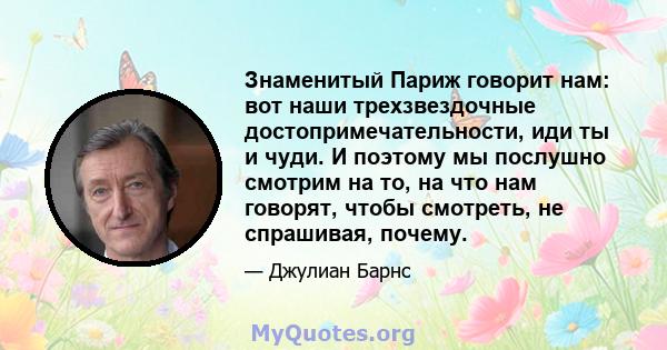 Знаменитый Париж говорит нам: вот наши трехзвездочные достопримечательности, иди ты и чуди. И поэтому мы послушно смотрим на то, на что нам говорят, чтобы смотреть, не спрашивая, почему.