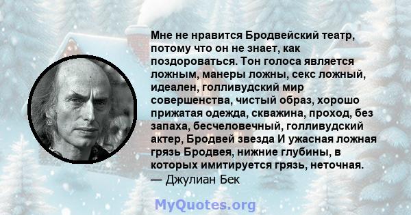 Мне не нравится Бродвейский театр, потому что он не знает, как поздороваться. Тон голоса является ложным, манеры ложны, секс ложный, идеален, голливудский мир совершенства, чистый образ, хорошо прижатая одежда,