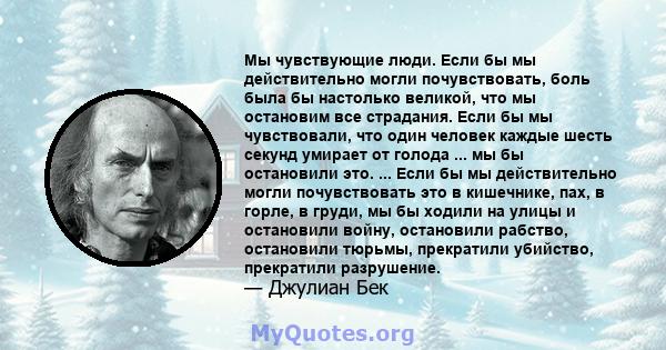 Мы чувствующие люди. Если бы мы действительно могли почувствовать, боль была бы настолько великой, что мы остановим все страдания. Если бы мы чувствовали, что один человек каждые шесть секунд умирает от голода ... мы бы 