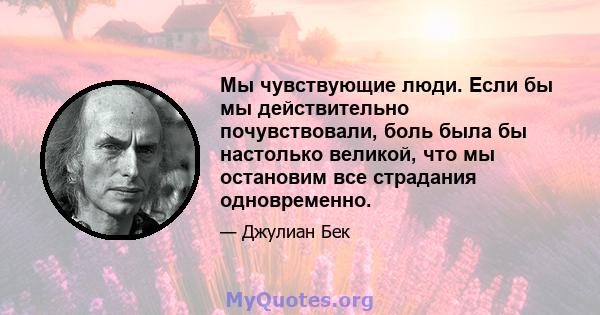 Мы чувствующие люди. Если бы мы действительно почувствовали, боль была бы настолько великой, что мы остановим все страдания одновременно.