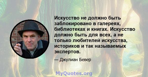 Искусство не должно быть заблокировано в галереях, библиотеках и книгах. Искусство должно быть для всех, а не только любителей искусства, историков и так называемых экспертов.