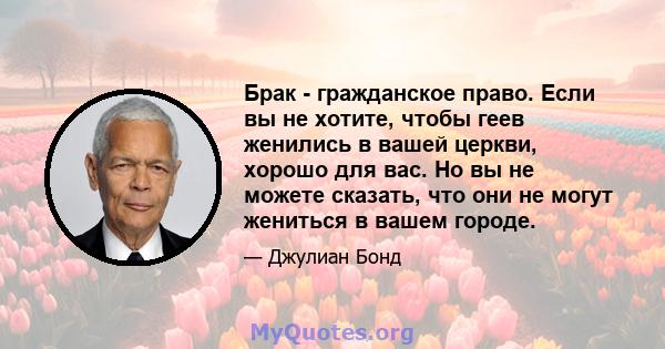 Брак - гражданское право. Если вы не хотите, чтобы геев женились в вашей церкви, хорошо для вас. Но вы не можете сказать, что они не могут жениться в вашем городе.