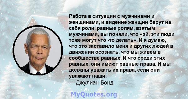 Работа в ситуации с мужчинами и женщинами, и видение женщин берут на себя роли, равные ролям, взятым мужчинами, вы поняли, что «эй, эти люди тоже могут что -то делать». И я думаю, что это заставило меня и других людей в 