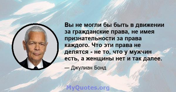 Вы не могли бы быть в движении за гражданские права, не имея признательности за права каждого. Что эти права не делятся - не то, что у мужчин есть, а женщины нет и так далее.