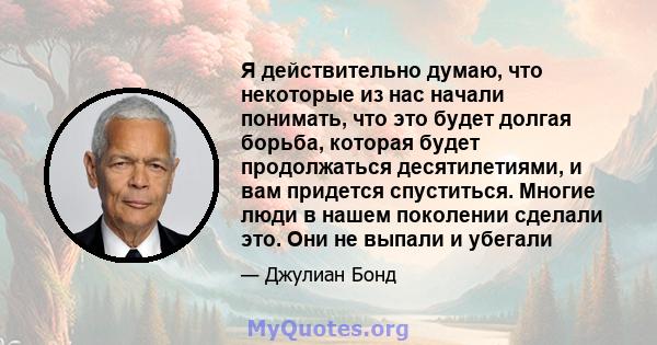 Я действительно думаю, что некоторые из нас начали понимать, что это будет долгая борьба, которая будет продолжаться десятилетиями, и вам придется спуститься. Многие люди в нашем поколении сделали это. Они не выпали и