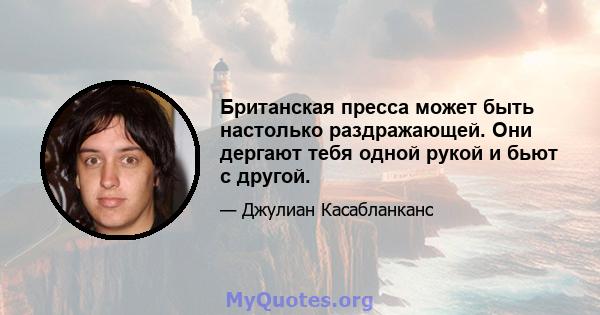 Британская пресса может быть настолько раздражающей. Они дергают тебя одной рукой и бьют с другой.