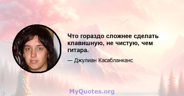 Что гораздо сложнее сделать клавишную, не чистую, чем гитара.