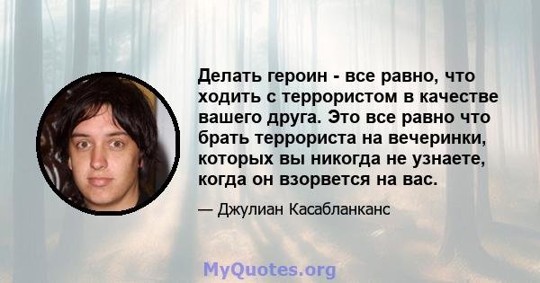 Делать героин - все равно, что ходить с террористом в качестве вашего друга. Это все равно что брать террориста на вечеринки, которых вы никогда не узнаете, когда он взорвется на вас.