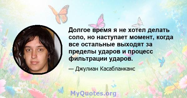 Долгое время я не хотел делать соло, но наступает момент, когда все остальные выходят за пределы ударов и процесс фильтрации ударов.