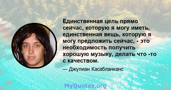 Единственная цель прямо сейчас, которую я могу иметь, единственная вещь, которую я могу предложить сейчас, - это необходимость получить хорошую музыку, делать что -то с качеством.