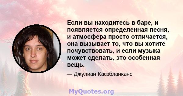 Если вы находитесь в баре, и появляется определенная песня, и атмосфера просто отличается, она вызывает то, что вы хотите почувствовать, и если музыка может сделать, это особенная вещь.