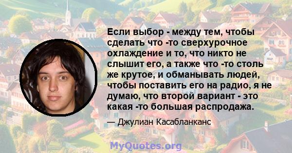 Если выбор - между тем, чтобы сделать что -то сверхурочное охлаждение и то, что никто не слышит его, а также что -то столь же крутое, и обманывать людей, чтобы поставить его на радио, я не думаю, что второй вариант -